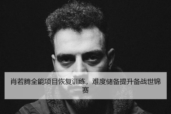肖若腾全能项目恢复训练，难度储备提升备战世锦赛